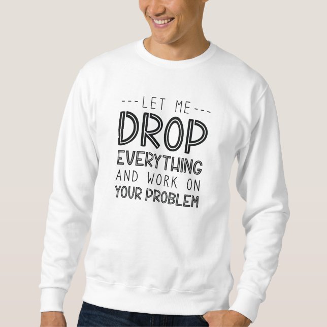 Let Me Drop Everything And Work On Your Problem Sweatshirt (Front)