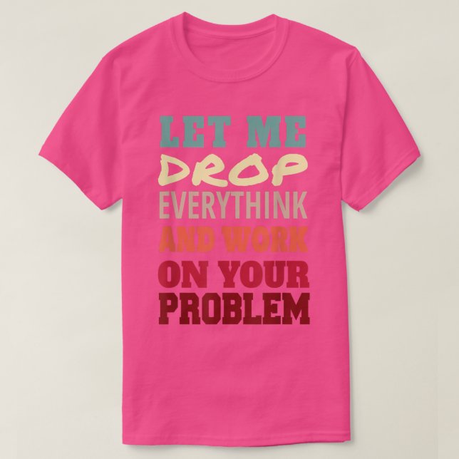 Let Me Drop Everything And Work On Your Problem  T-Shirt (Design Front)