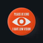 Please Be Kind, I Have Low Vision 3 Cm Round Badge<br><div class="desc">Grab their attention with these cool button. Get your message across,  that you have low vision.</div>
