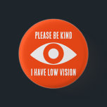 Please Be Kind, I Have Low Vision 3 Cm Round Badge<br><div class="desc">Grab their attention with these cool button. Get your message across,  that you have low vision.</div>