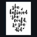 She Believed She Could - Inspirational Poster<br><div class="desc">Inspirational poster displaying the phrase "She believed she could, so she did" in black brush script with an organic ink texture to achieve an authentic, hand lettered look. Designed to look great on all portrait orientated poster sizes. Please do check if the image needs to be repositioned or resized after...</div>
