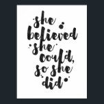 She Believed She Could - Inspirational Poster<br><div class="desc">Inspirational poster displaying the phrase "She believed she could, so she did" in black brush script with an organic ink texture to achieve an authentic, hand lettered look. Designed to look great on all portrait orientated poster sizes. Please do check if the image needs to be repositioned or resized after...</div>