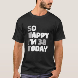So Happy I m 38 Today 38th Birthday Sarcasm T Shir T-Shirt
