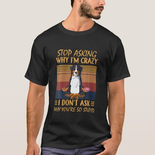 Stop Asking Why I'm Crazy You're So Stupid Bernese T-Shirt (Front)