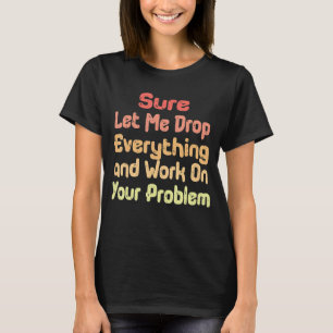 Sure Let Me Drop Everything and Work On Your Probl T-Shirt