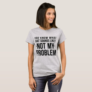 T-Shirt You Know What Sounds Like Not My Problem
