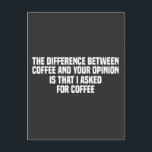 The Difference Between Coffee and Your Opinion  Postcard<br><div class="desc">Start your day with a laugh with the quote: 'The Difference Between Coffee and Your Opinion Is That I Asked For Coffee.' This humourous saying is perfect for coffee lovers who appreciate a bit of sarcasm. Ideal for anyone who enjoys witty remarks and a good cup of coffee.</div>