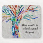 Tree Of Life Friends Mouse Pad<br><div class="desc">This decorative mouse pad features a mosaic tree in rainbow colors and the words, 
"Where would I be without a friend like you?"
Because we create our artwork you won't find this exact image from other designers.
Original Mosaic © Michele Davies.</div>
