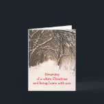 TUNNEL OF TREES IN SNOW/DREAMING OF WHITE CHRISTMA HOLIDAY CARD<br><div class="desc">TREES IN SNOW-COVERED WOODS WHOSE LIMBS REACH TOWARD EACH OTHER MAKING A TUNNEL OVER A SNOWY PATH.  CUSTOMIZABLE TEXT:  "DREAMING OF A WHITE CHRISTMAS AND BEING HOME WITH YOU.  GREAT FOR THOSE SEPARATED DURING THE HOLIDAYS OR THOSE WHO WILL BE COMING HOME FOR THE HOLIDAYS FROM SOMEWHERE ELSE.</div>