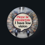 VIP Vision impairment Low vision blindness visual 6 Cm Round Badge<br><div class="desc">An aid to help others understand your disability. A pin badge to help those who have a decreased ability to see. This badge helps the visually impaired by informing others of your low vision,  and so they are able to take into consideration that you are partially sighted.</div>