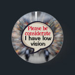 VIP Vision impairment Low vision blindness visual 6 Cm Round Badge<br><div class="desc">An aid to help others understand your disability. A pin badge to help those who have a decreased ability to see. This badge helps the visually impaired by informing others of your low vision,  and so they are able to take into consideration that you are partially sighted.</div>