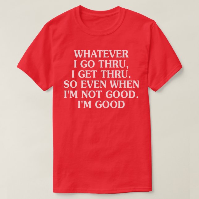 Whatever I Go Thru I Get Thru So Even When Im Not  T-Shirt (Design Front)